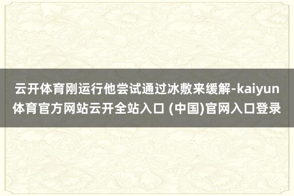 云开体育刚运行他尝试通过冰敷来缓解-kaiyun体育官方网站云开全站入口 (中国)官网入口登录