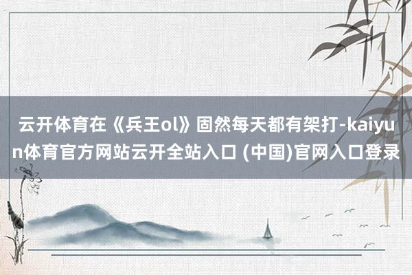 云开体育在《兵王ol》固然每天都有架打-kaiyun体育官方网站云开全站入口 (中国)官网入口登录