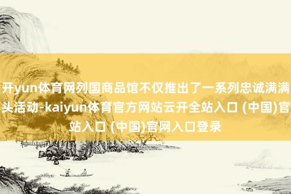 开yun体育网列国商品馆不仅推出了一系列忠诚满满的促销与扣头活动-kaiyun体育官方网站云开全站入口 (中国)官网入口登录