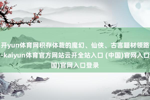 开yun体育网积存体裁的魔幻、仙侠、古言题材领路拉风-kaiyun体育官方网站云开全站入口 (中国)官网入口登录