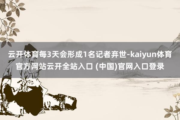 云开体育每3天会形成1名记者弃世-kaiyun体育官方网站云开全站入口 (中国)官网入口登录