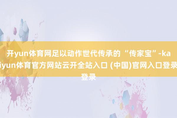 开yun体育网足以动作世代传承的 “传家宝”-kaiyun体育官方网站云开全站入口 (中国)官网入口登录