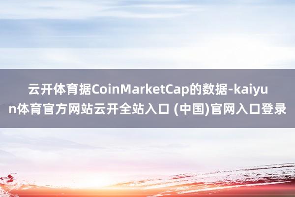 云开体育据CoinMarketCap的数据-kaiyun体育官方网站云开全站入口 (中国)官网入口登录