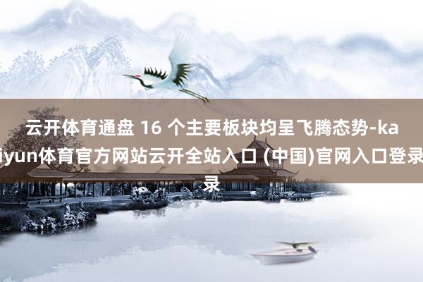 云开体育　　通盘 16 个主要板块均呈飞腾态势-kaiyun体育官方网站云开全站入口 (中国)官网入口登录