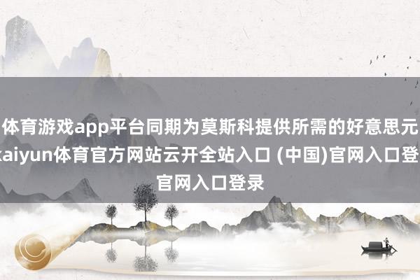 体育游戏app平台同期为莫斯科提供所需的好意思元-kaiyun体育官方网站云开全站入口 (中国)官网入口登录