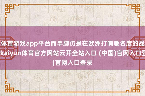 体育游戏app平台而手脚仍是在欧洲打响驰名度的品牌-kaiyun体育官方网站云开全站入口 (中国)官网入口登录