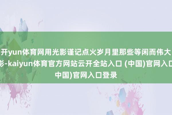 开yun体育网用光影谨记点火岁月里那些等闲而伟大的身影-kaiyun体育官方网站云开全站入口 (中国)官网入口登录