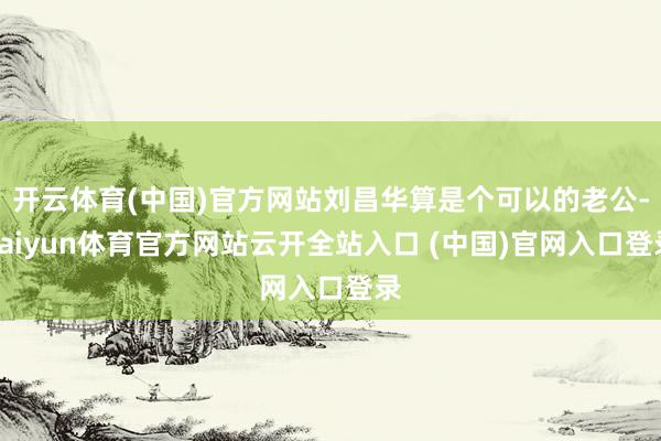 开云体育(中国)官方网站刘昌华算是个可以的老公-kaiyun体育官方网站云开全站入口 (中国)官网入口登录