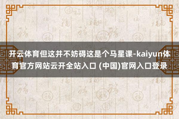 开云体育但这并不妨碍这是个马星课-kaiyun体育官方网站云开全站入口 (中国)官网入口登录