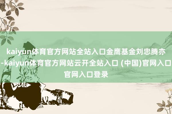 kaiyun体育官方网站全站入口　　金鹰基金刘忠腾亦清醒-kaiyun体育官方网站云开全站入口 (中国)官网入口登录