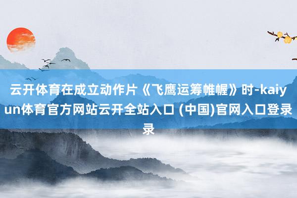 云开体育在成立动作片《飞鹰运筹帷幄》时-kaiyun体育官方网站云开全站入口 (中国)官网入口登录