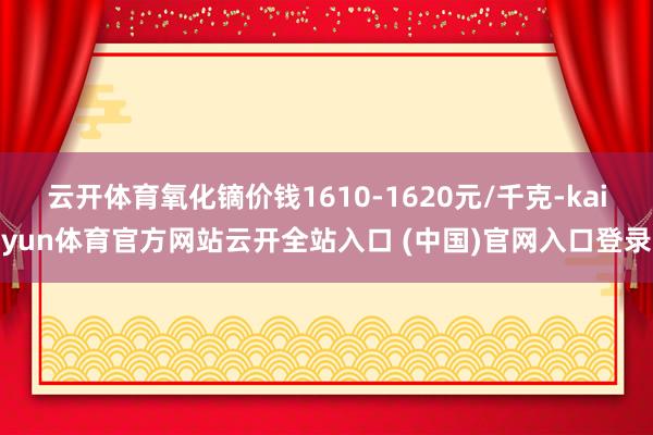 云开体育氧化镝价钱1610-1620元/千克-kaiyun体育官方网站云开全站入口 (中国)官网入口登录