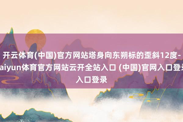 开云体育(中国)官方网站塔身向东朔标的歪斜12度-kaiyun体育官方网站云开全站入口 (中国)官网入口登录