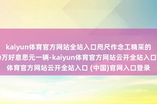 kaiyun体育官方网站全站入口咫尺作念工精采的复成品皆可以卖到50万好意思元一辆-kaiyun体育官方网站云开全站入口 (中国)官网入口登录