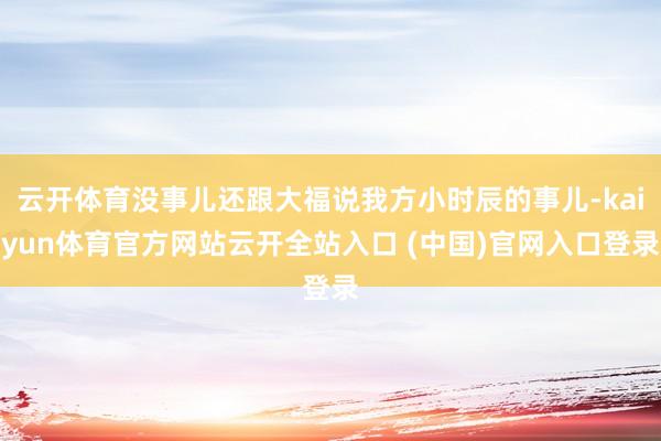 云开体育没事儿还跟大福说我方小时辰的事儿-kaiyun体育官方网站云开全站入口 (中国)官网入口登录