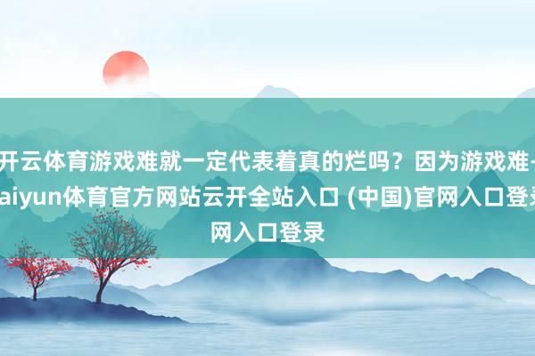开云体育游戏难就一定代表着真的烂吗？因为游戏难-kaiyun体育官方网站云开全站入口 (中国)官网入口登录