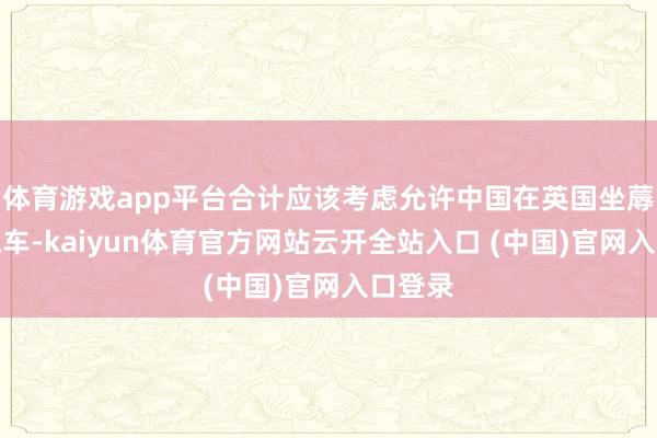 体育游戏app平台合计应该考虑允许中国在英国坐蓐电动汽车-kaiyun体育官方网站云开全站入口 (中国)官网入口登录