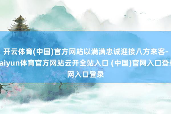 开云体育(中国)官方网站以满满忠诚迎接八方来客-kaiyun体育官方网站云开全站入口 (中国)官网入口登录