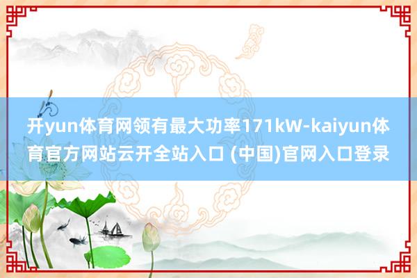 开yun体育网领有最大功率171kW-kaiyun体育官方网站云开全站入口 (中国)官网入口登录