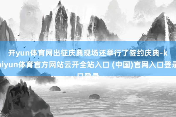 开yun体育网　　出征庆典现场还举行了签约庆典-kaiyun体育官方网站云开全站入口 (中国)官网入口登录