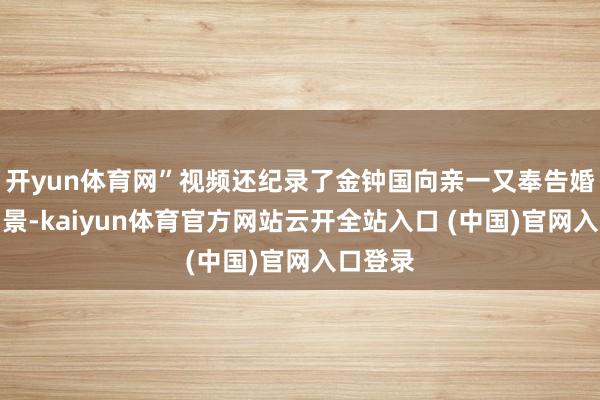 开yun体育网”视频还纪录了金钟国向亲一又奉告婚讯的场景-kaiyun体育官方网站云开全站入口 (中国)官网入口登录