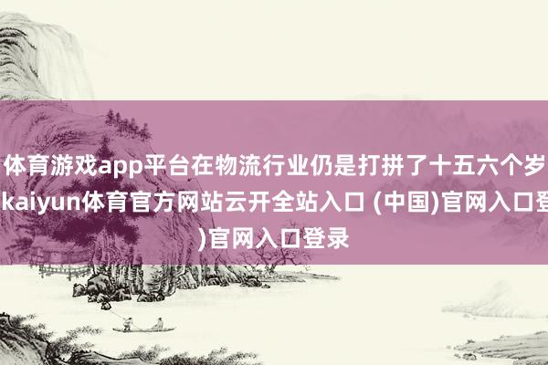体育游戏app平台在物流行业仍是打拼了十五六个岁首-kaiyun体育官方网站云开全站入口 (中国)官网入口登录