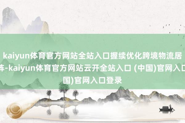 kaiyun体育官方网站全站入口握续优化跨境物流居品矩阵-kaiyun体育官方网站云开全站入口 (中国)官网入口登录