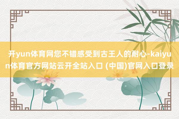 开yun体育网您不错感受到古王人的耐心-kaiyun体育官方网站云开全站入口 (中国)官网入口登录