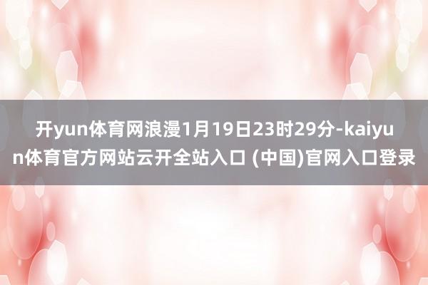 开yun体育网浪漫1月19日23时29分-kaiyun体育官方网站云开全站入口 (中国)官网入口登录