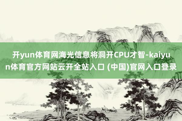 开yun体育网海光信息将洞开CPU才智-kaiyun体育官方网站云开全站入口 (中国)官网入口登录