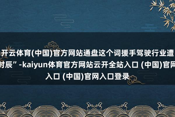 开云体育(中国)官方网站通盘这个词援手驾驶行业遭受了至暗时辰”-kaiyun体育官方网站云开全站入口 (中国)官网入口登录