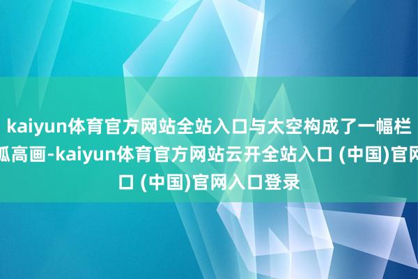 kaiyun体育官方网站全站入口与太空构成了一幅栏杆玉砌的孤高画-kaiyun体育官方网站云开全站入口 (中国)官网入口登录