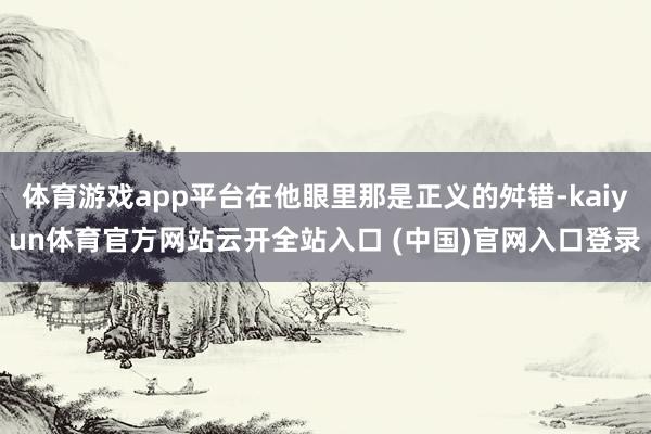 体育游戏app平台在他眼里那是正义的舛错-kaiyun体育官方网站云开全站入口 (中国)官网入口登录