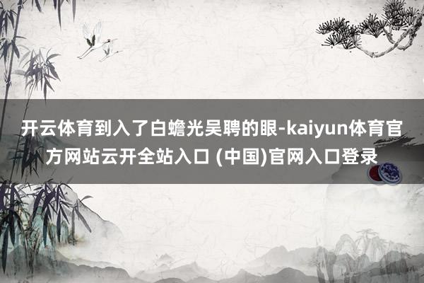 开云体育到入了白蟾光吴聘的眼-kaiyun体育官方网站云开全站入口 (中国)官网入口登录