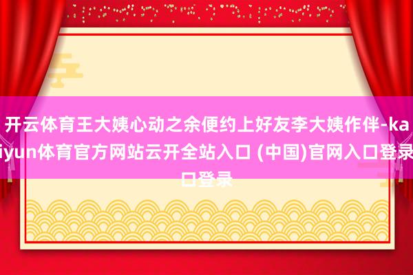 开云体育王大姨心动之余便约上好友李大姨作伴-kaiyun体育官方网站云开全站入口 (中国)官网入口登录