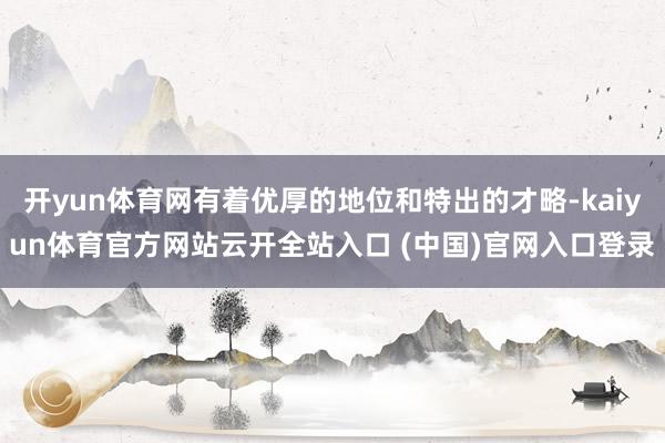 开yun体育网有着优厚的地位和特出的才略-kaiyun体育官方网站云开全站入口 (中国)官网入口登录