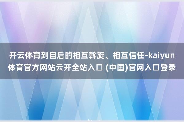 开云体育到自后的相互斡旋、相互信任-kaiyun体育官方网站云开全站入口 (中国)官网入口登录