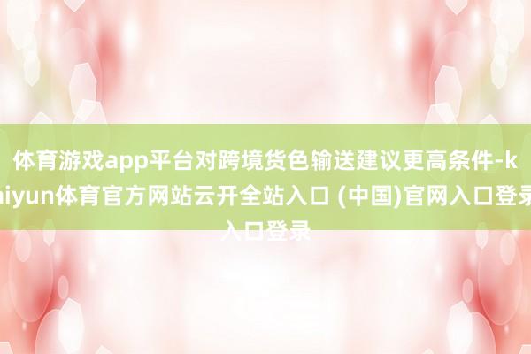 体育游戏app平台对跨境货色输送建议更高条件-kaiyun体育官方网站云开全站入口 (中国)官网入口登录