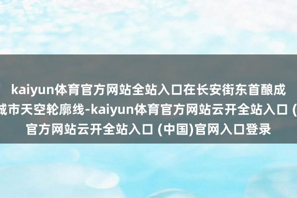 kaiyun体育官方网站全站入口在长安街东首酿成一皆极具辨识度的城市天空轮廓线-kaiyun体育官方网站云开全站入口 (中国)官网入口登录