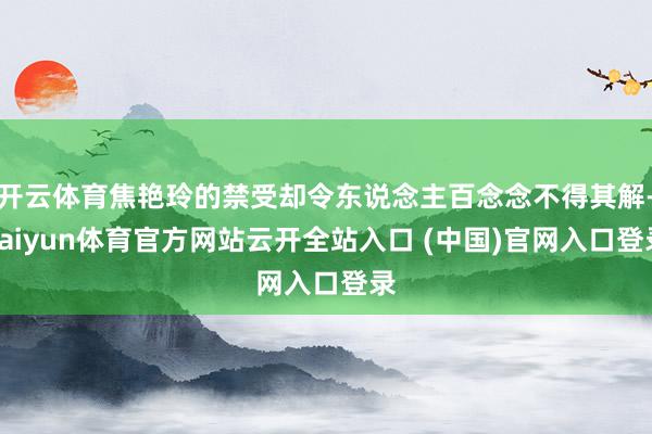 开云体育焦艳玲的禁受却令东说念主百念念不得其解-kaiyun体育官方网站云开全站入口 (中国)官网入口登录
