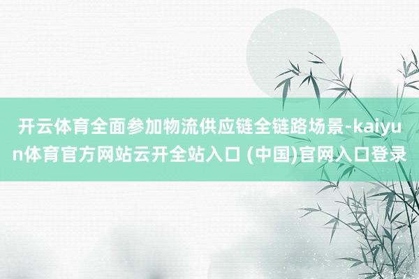 开云体育全面参加物流供应链全链路场景-kaiyun体育官方网站云开全站入口 (中国)官网入口登录