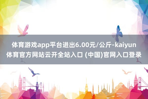 体育游戏app平台进出6.00元/公斤-kaiyun体育官方网站云开全站入口 (中国)官网入口登录