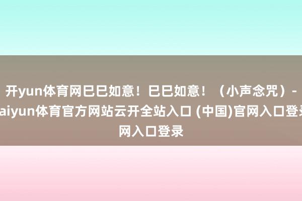 开yun体育网巳巳如意！巳巳如意！（小声念咒）-kaiyun体育官方网站云开全站入口 (中国)官网入口登录