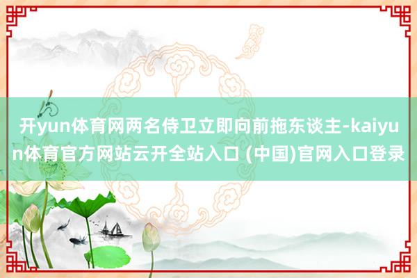 开yun体育网两名侍卫立即向前拖东谈主-kaiyun体育官方网站云开全站入口 (中国)官网入口登录