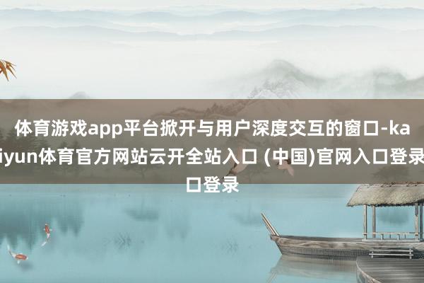 体育游戏app平台掀开与用户深度交互的窗口-kaiyun体育官方网站云开全站入口 (中国)官网入口登录