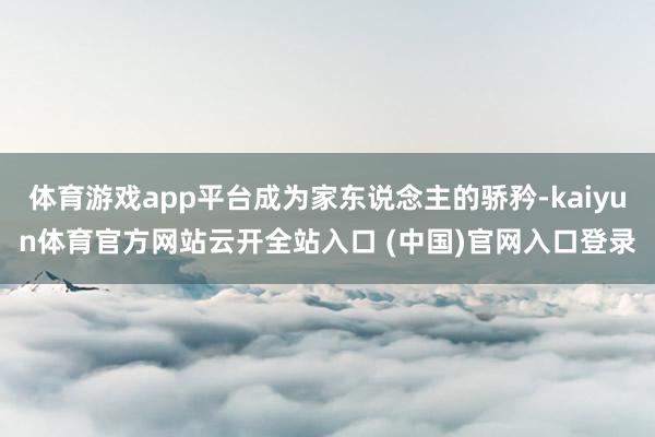 体育游戏app平台成为家东说念主的骄矜-kaiyun体育官方网站云开全站入口 (中国)官网入口登录