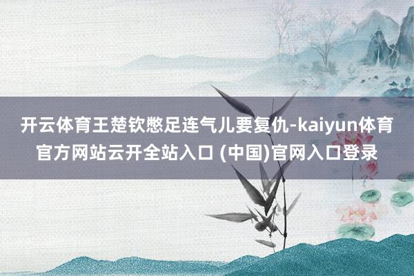 开云体育王楚钦憋足连气儿要复仇-kaiyun体育官方网站云开全站入口 (中国)官网入口登录