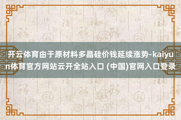 开云体育由于原材料多晶硅价钱延续涨势-kaiyun体育官方网站云开全站入口 (中国)官网入口登录
