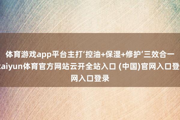 体育游戏app平台主打‘控油+保湿+修护’三效合一-kaiyun体育官方网站云开全站入口 (中国)官网入口登录