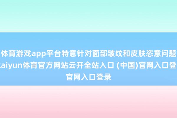 体育游戏app平台特意针对面部皱纹和皮肤恣意问题-kaiyun体育官方网站云开全站入口 (中国)官网入口登录